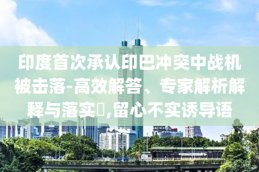 印度首次承認印巴沖突中戰機被擊落-高效解答、專家解析解釋與落實?,留心不實誘導語