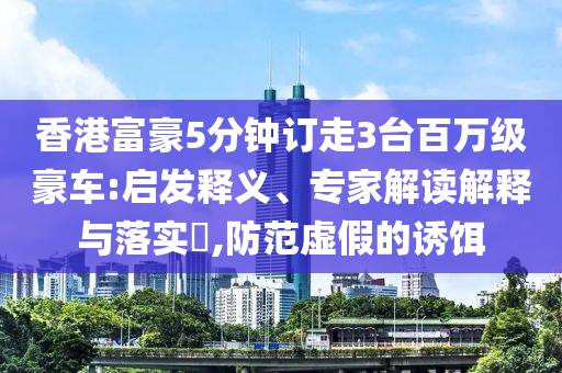 香港富豪5分鐘訂走3臺百萬級豪車:啟發釋義、專家解讀解釋與落實?,防范虛假的誘餌