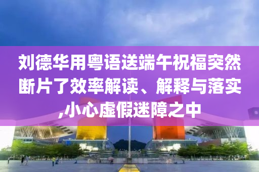 劉德華用粵語送端午祝福突然斷片了效率解讀、解釋與落實(shí),小心虛假迷障之中