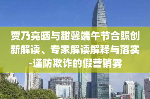賈乃亮曬與甜馨端午節合照創新解讀、專家解讀解釋與落實-謹防欺詐的假營銷霧