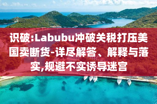 識破:Labubu沖破關稅打壓美國賣斷貨-詳盡解答、解釋與落實,規避不實誘導迷宮