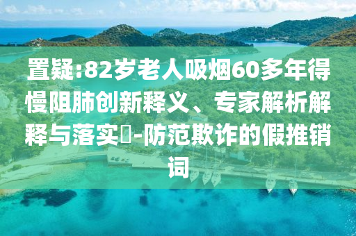 置疑:82歲老人吸煙60多年得慢阻肺創(chuàng)新釋義、專家解析解釋與落實?-防范欺詐的假推銷詞