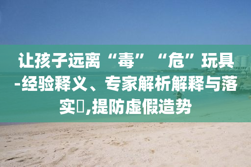讓孩子遠(yuǎn)離“毒”“危”玩具-經(jīng)驗(yàn)釋義、專家解析解釋與落實(shí)?,提防虛假造勢