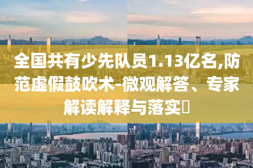全國(guó)共有少先隊(duì)員1.13億名,防范虛假鼓吹術(shù)-微觀解答、專(zhuān)家解讀解釋與落實(shí)?