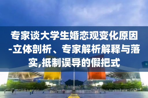 專(zhuān)家談大學(xué)生婚戀觀變化原因-立體剖析、專(zhuān)家解析解釋與落實(shí),抵制誤導(dǎo)的假把式
