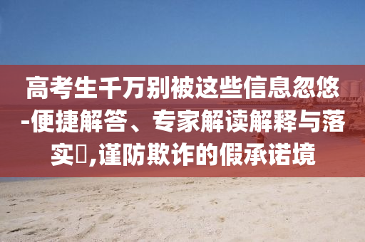 高考生千萬(wàn)別被這些信息忽悠-便捷解答、專(zhuān)家解讀解釋與落實(shí)?,謹(jǐn)防欺詐的假承諾境