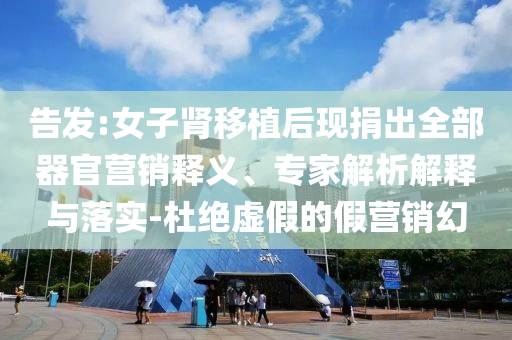 告發(fā):女子腎移植后現(xiàn)捐出全部器官營(yíng)銷(xiāo)釋義、專(zhuān)家解析解釋與落實(shí)-杜絕虛假的假營(yíng)銷(xiāo)幻