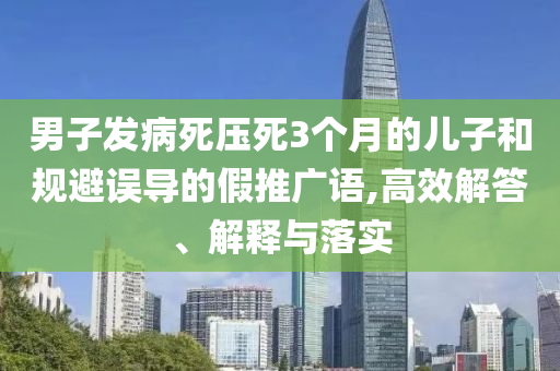 男子發病死壓死3個月的兒子和規避誤導的假推廣語,高效解答、解釋與落實