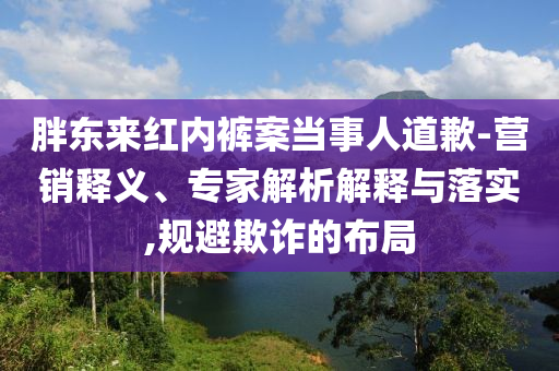 胖東來(lái)紅內(nèi)褲案當(dāng)事人道歉-營(yíng)銷(xiāo)釋義、專(zhuān)家解析解釋與落實(shí),規(guī)避欺詐的布局