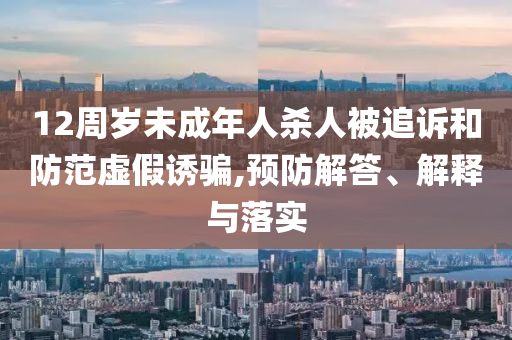 12周歲未成年人殺人被追訴和防范虛假誘騙,預(yù)防解答、解釋與落實(shí)