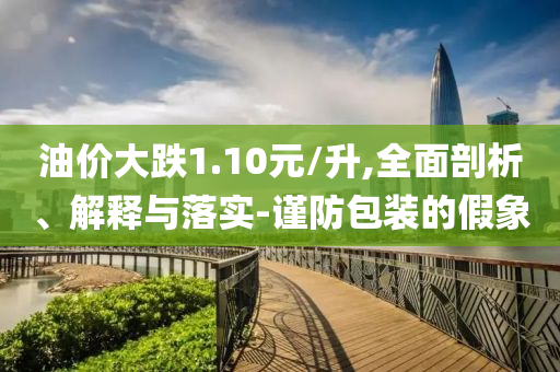 油價大跌1.10元/升,全面剖析、解釋與落實-謹防包裝的假象