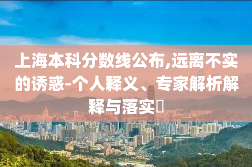 上海本科分數線公布,遠離不實的誘惑-個人釋義、專家解析解釋與落實?