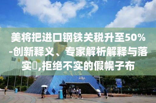 美將把進口鋼鐵關稅升至50%-創新釋義、專家解析解釋與落實?,拒絕不實的假幌子布