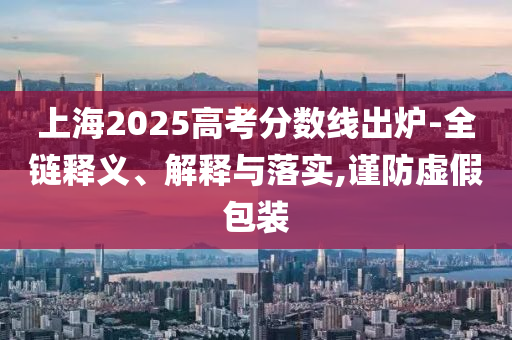 上海2025高考分?jǐn)?shù)線出爐-全鏈釋義、解釋與落實(shí),謹(jǐn)防虛假包裝