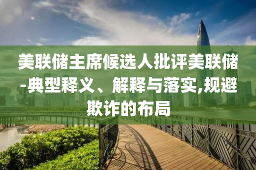 美聯(lián)儲(chǔ)主席候選人批評美聯(lián)儲(chǔ)-典型釋義、解釋與落實(shí),規(guī)避欺詐的布局