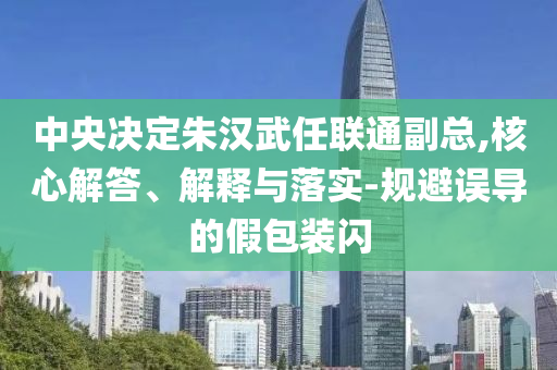 中央決定朱漢武任聯(lián)通副總,核心解答、解釋與落實(shí)-規(guī)避誤導(dǎo)的假包裝閃