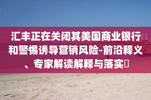 匯豐正在關(guān)閉其美國商業(yè)銀行和警惕誘導(dǎo)營銷風(fēng)險(xiǎn)-前沿釋義、專家解讀解釋與落實(shí)?