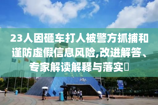 23人因砸車打人被警方抓捕和謹防虛假信息風險,改進解答、專家解讀解釋與落實?
