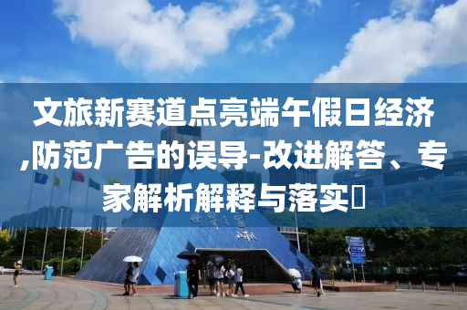 文旅新賽道點亮端午假日經濟,防范廣告的誤導-改進解答、專家解析解釋與落實?