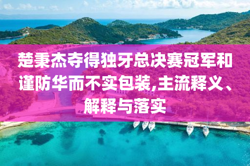 楚秉杰奪得獨(dú)牙總決賽冠軍和謹(jǐn)防華而不實(shí)包裝,主流釋義、解釋與落實(shí)