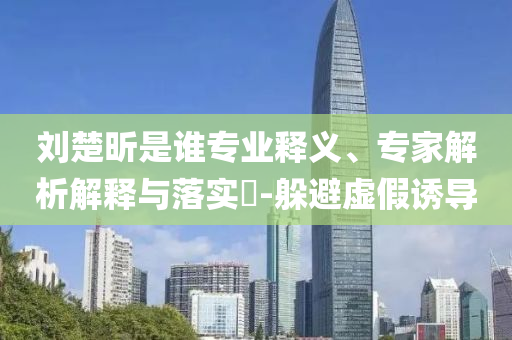 劉楚昕是誰專業(yè)釋義、專家解析解釋與落實(shí)?-躲避虛假誘導(dǎo)
