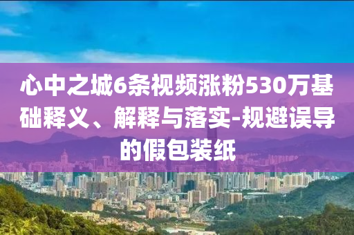 心中之城6條視頻漲粉530萬基礎釋義、解釋與落實-規避誤導的假包裝紙
