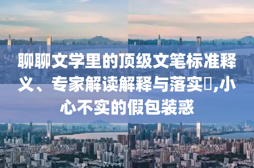 聊聊文學里的頂級文筆標準釋義、專家解讀解釋與落實?,小心不實的假包裝惑
