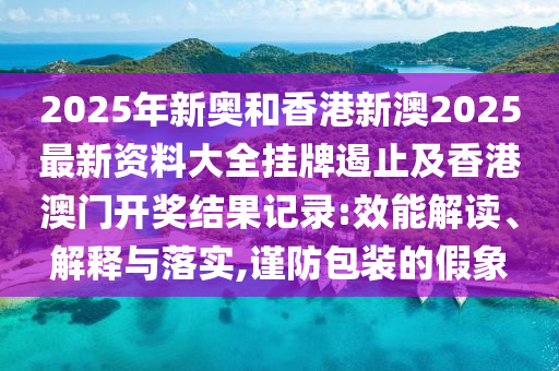 2025年新奧和香港新澳2025最新資料大全掛牌遏止及香港澳門開獎結(jié)果記錄:效能解讀、解釋與落實,謹防包裝的假象