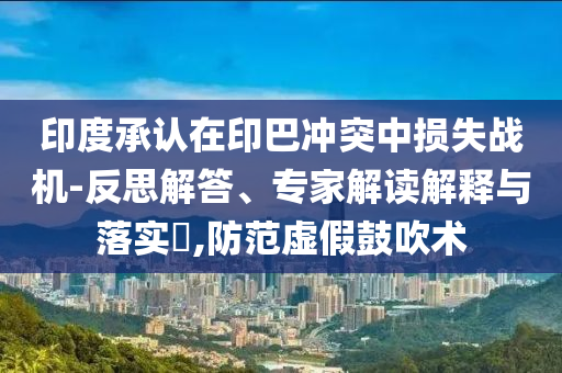 印度承認在印巴沖突中損失戰機-反思解答、專家解讀解釋與落實?,防范虛假鼓吹術