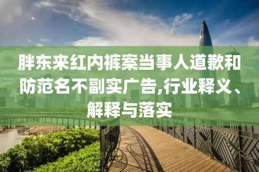 胖東來紅內褲案當事人道歉和防范名不副實廣告,行業釋義、解釋與落實