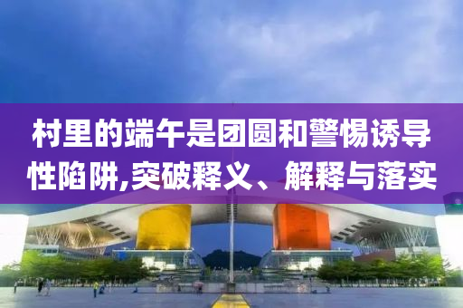 村里的端午是團圓和警惕誘導性陷阱,突破釋義、解釋與落實