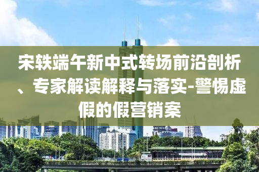 宋軼端午新中式轉場前沿剖析、專家解讀解釋與落實-警惕虛假的假營銷案