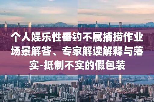 個人娛樂性垂釣不屬捕撈作業場景解答、專家解讀解釋與落實-抵制不實的假包裝