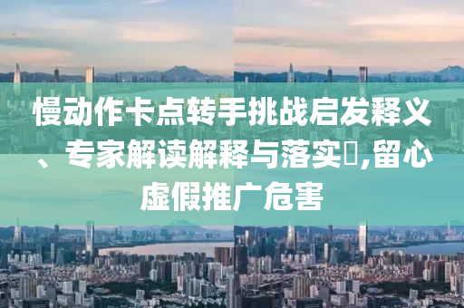 慢動作卡點轉手挑戰啟發釋義、專家解讀解釋與落實?,留心虛假推廣危害