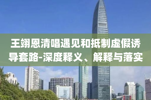 王翊恩清唱遇見和抵制虛假誘導套路-深度釋義、解釋與落實