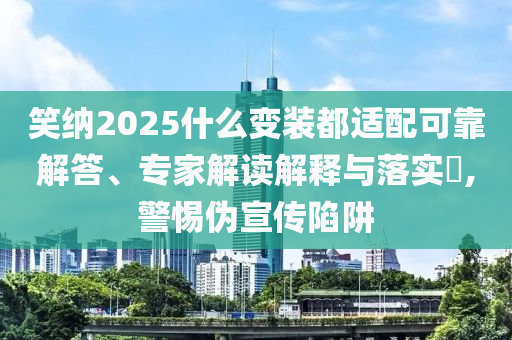 笑納2025什么變裝都適配可靠解答、專家解讀解釋與落實?,警惕偽宣傳陷阱