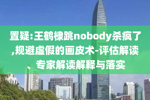 置疑:王鶴棣跳nobody殺瘋了,規避虛假的畫皮術-評估解讀、專家解讀解釋與落實