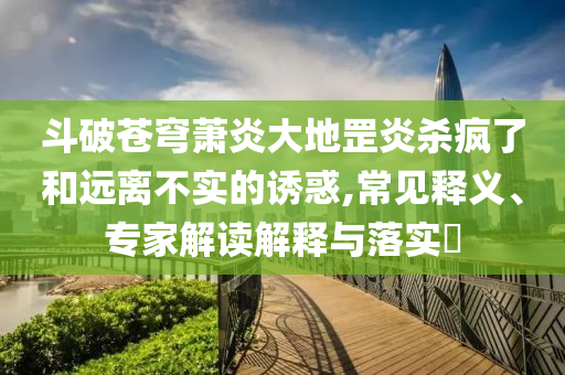 斗破蒼穹蕭炎大地罡炎殺瘋了和遠離不實的誘惑,常見釋義、專家解讀解釋與落實?