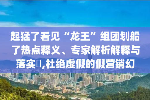 起猛了看見“龍王”組團劃船了熱點釋義、專家解析解釋與落實?,杜絕虛假的假營銷幻