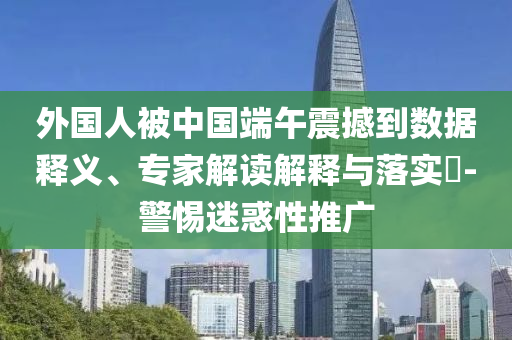 外國人被中國端午震撼到數據釋義、專家解讀解釋與落實?-警惕迷惑性推廣