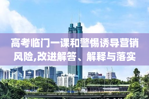 高考臨門一課和警惕誘導營銷風險,改進解答、解釋與落實