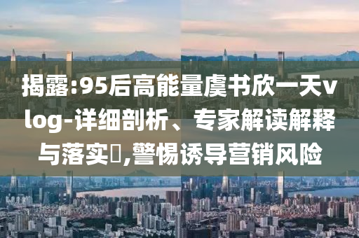 揭露:95后高能量虞書欣一天vlog-詳細剖析、專家解讀解釋與落實?,警惕誘導營銷風險
