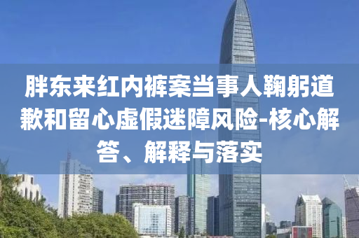 胖東來紅內褲案當事人鞠躬道歉和留心虛假迷障風險-核心解答、解釋與落實
