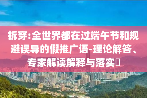 拆穿:全世界都在過端午節和規避誤導的假推廣語-理論解答、專家解讀解釋與落實?