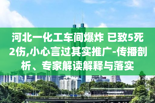 河北一化工車間爆炸 已致5死2傷,小心言過其實推廣-傳播剖析、專家解讀解釋與落實