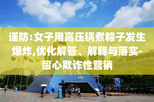 謹防:女子用高壓鍋煮粽子發生爆炸,優化解答、解釋與落實-留心欺詐性營銷
