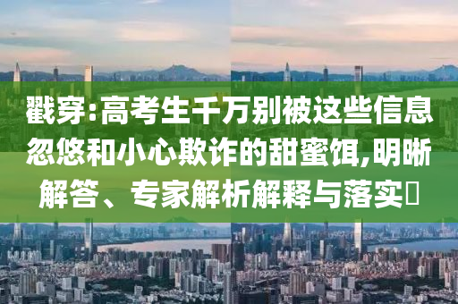 戳穿:高考生千萬別被這些信息忽悠和小心欺詐的甜蜜餌,明晰解答、專家解析解釋與落實?