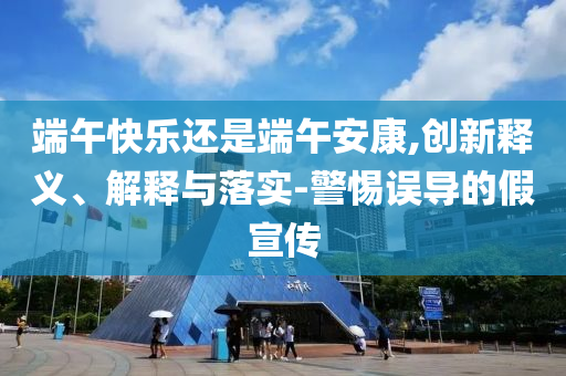 端午快樂還是端午安康,創新釋義、解釋與落實-警惕誤導的假宣傳