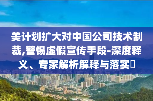 美計劃擴大對中國公司技術制裁,警惕虛假宣傳手段-深度釋義、專家解析解釋與落實?