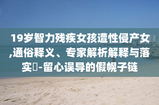 19歲智力殘疾女孩遭性侵產(chǎn)女,通俗釋義、專家解析解釋與落實(shí)?-留心誤導(dǎo)的假幌子鏈